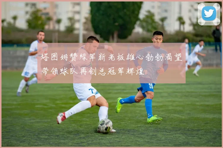 塔图姆赞绿军新老板雄心勃勃渴望带领球队再创总冠军辉煌