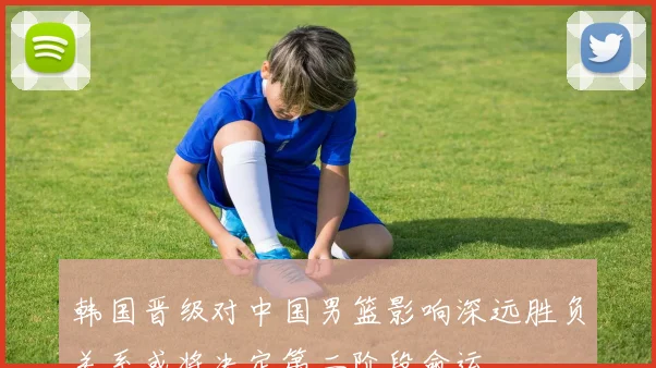 韩国晋级对中国男篮影响深远胜负关系或将决定第二阶段命运