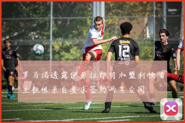 罗马诺透露伊劳拉即将加盟利物浦主教练亲自要求签约两年合同