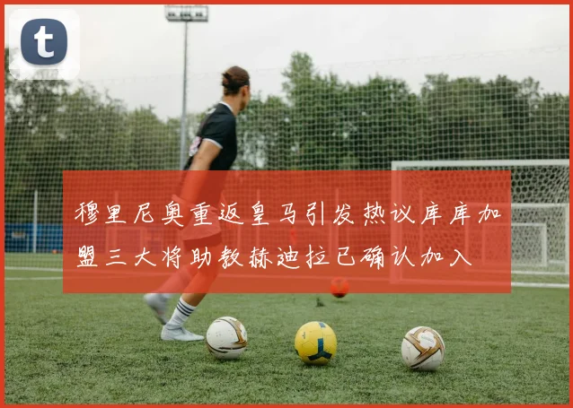 穆里尼奥重返皇马引发热议库库加盟三大将助教赫迪拉已确认加入