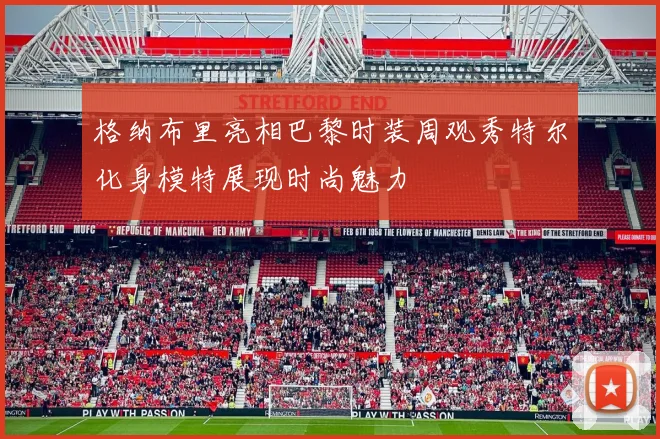格纳布里亮相巴黎时装周观秀特尔化身模特展现时尚魅力