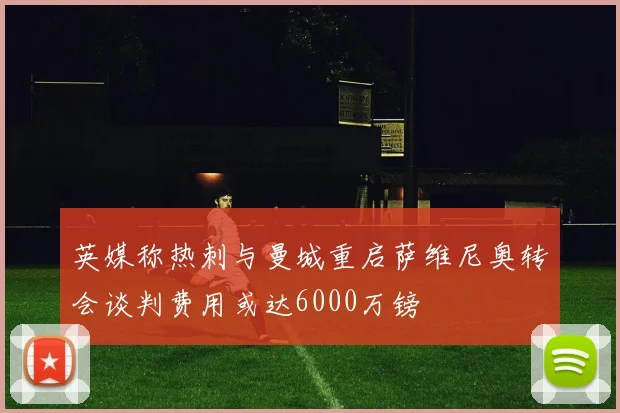 英媒称热刺与曼城重启萨维尼奥转会谈判费用或达6000万镑