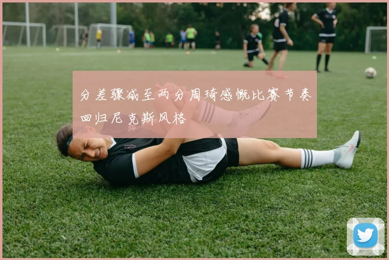 分差骤减至两分周琦感慨比赛节奏回归尼克斯风格