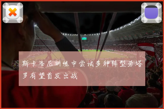 斯卡洛尼训练中尝试多种阵型劳塔罗有望首发出战