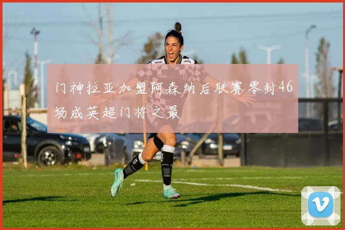门神拉亚加盟阿森纳后联赛零封46场成英超门将之最