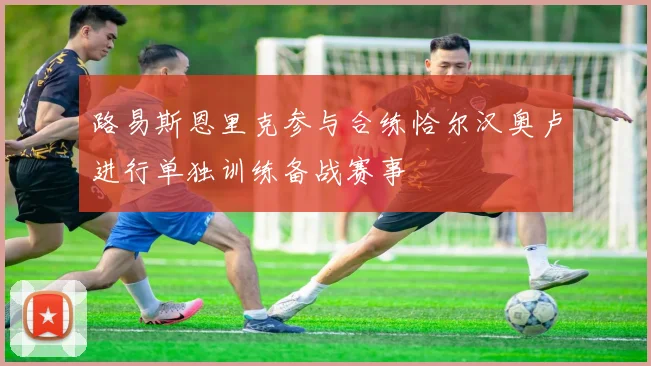 路易斯恩里克参与合练恰尔汉奥卢进行单独训练备战赛事
