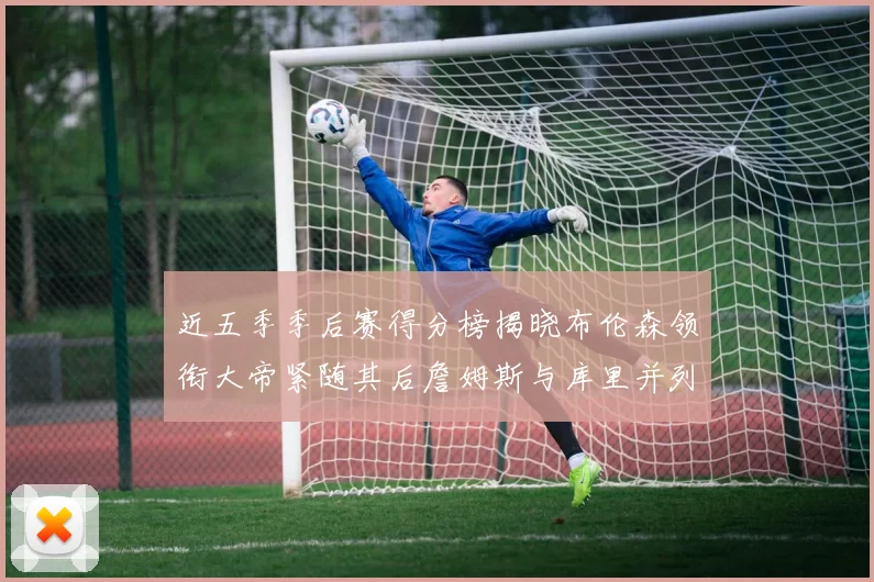 近五季季后赛得分榜揭晓布伦森领衔大帝紧随其后詹姆斯与库里并列第四