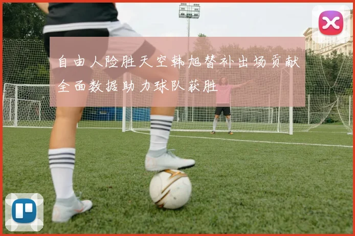 自由人险胜天空韩旭替补出场贡献全面数据助力球队获胜