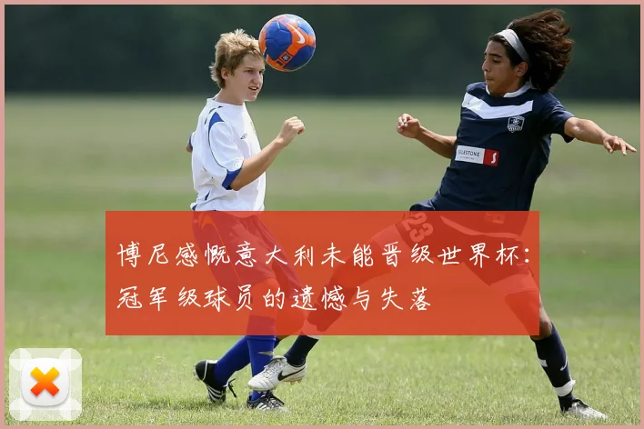 博尼感慨意大利未能晋级世界杯：冠军级球员的遗憾与失落